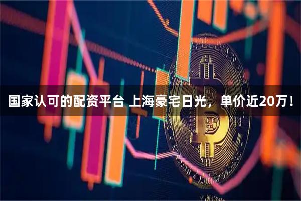 国家认可的配资平台 上海豪宅日光，单价近20万！