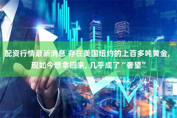 配资行情最新消息 存在美国纽约的上百多吨黄金, 现如今想拿回来, 几乎成了“奢望”