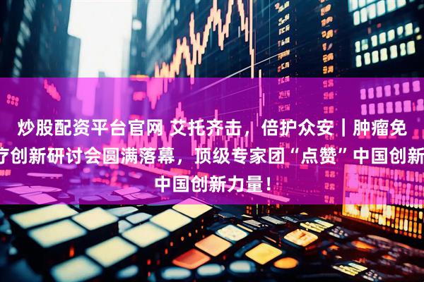 炒股配资平台官网 艾托齐击，倍护众安｜肿瘤免疫治疗创新研讨会圆满落幕，顶级专家团“点赞”中国创新力量！
