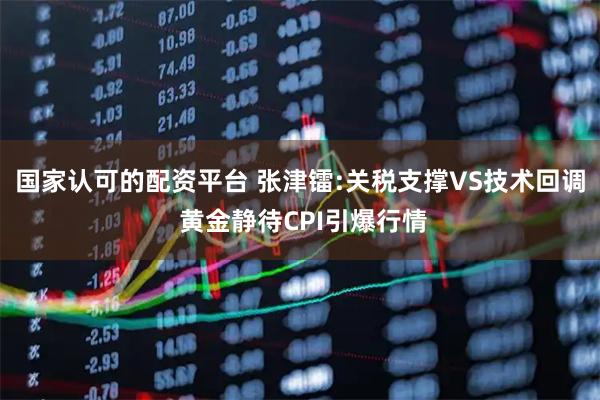 国家认可的配资平台 张津镭:关税支撑VS技术回调 黄金静待CPI引爆行情