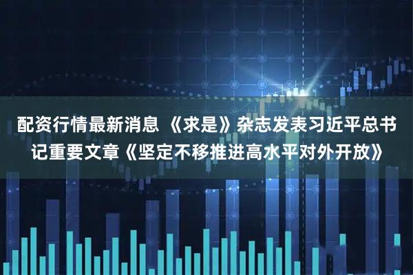 配资行情最新消息 《求是》杂志发表习近平总书记重要文章《坚定不移推进高水平对外开放》