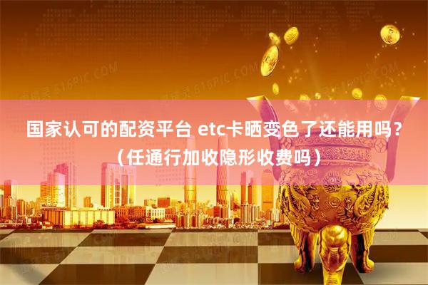 国家认可的配资平台 etc卡晒变色了还能用吗？（任通行加收隐形收费吗）