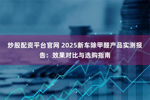 炒股配资平台官网 2025新车除甲醛产品实测报告：效果对比与选购指南