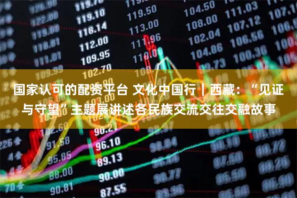 国家认可的配资平台 文化中国行｜西藏：“见证与守望”主题展讲述各民族交流交往交融故事