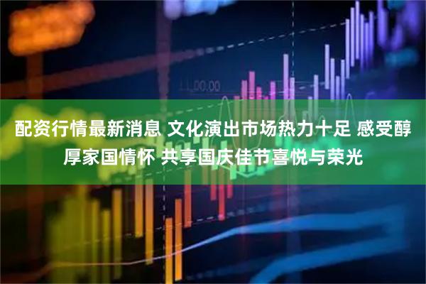 配资行情最新消息 文化演出市场热力十足&#32;感受醇厚家国情怀&#32;共享国庆佳节喜悦与荣光