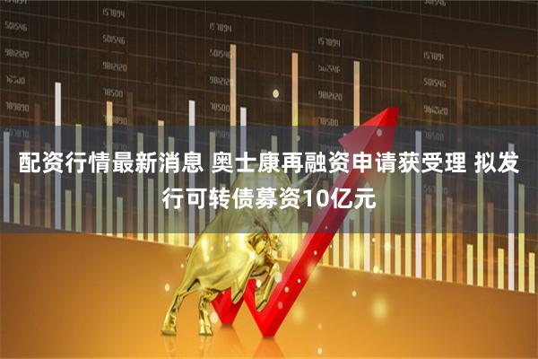 配资行情最新消息 奥士康再融资申请获受理 拟发行可转债募资10亿元