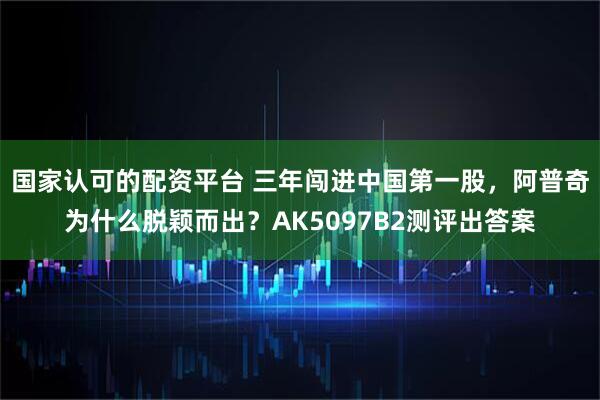 国家认可的配资平台 三年闯进中国第一股，阿普奇为什么脱颖而出？AK5097B2测评出答案