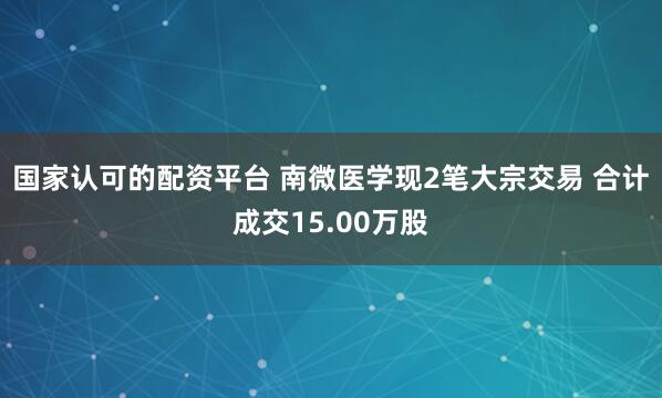 国家认可的配资平台 南微医学现2笔大宗交易 合计成交15.00万股