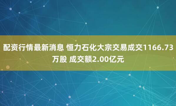 配资行情最新消息 恒力石化大宗交易成交1166.73万股 成交额2.00亿元