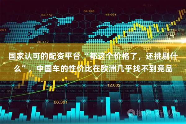 国家认可的配资平台 “都这个价格了，还挑剔什么”，中国车的性价比在欧洲几乎找不到竞品