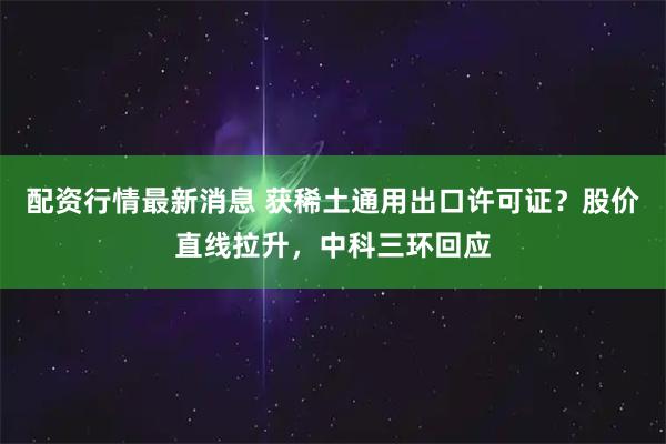 配资行情最新消息 获稀土通用出口许可证？股价直线拉升，中科三环回应