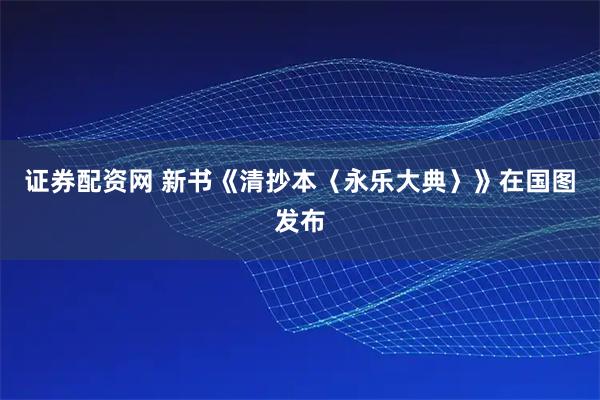 证券配资网 新书《清抄本〈永乐大典〉》在国图发布