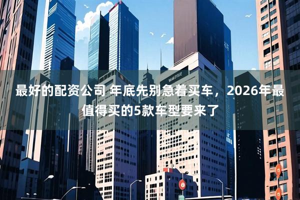 最好的配资公司 年底先别急着买车，2026年最值得买的5款车型要来了