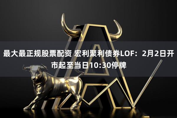 最大最正规股票配资 宏利聚利债券LOF：2月2日开市起至当日10:30停牌