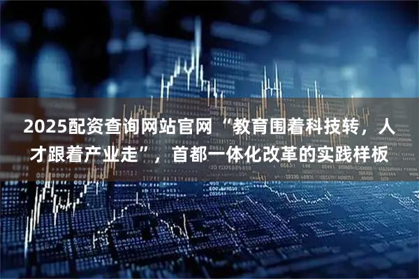 2025配资查询网站官网 “教育围着科技转，人才跟着产业走”，首都一体化改革的实践样板