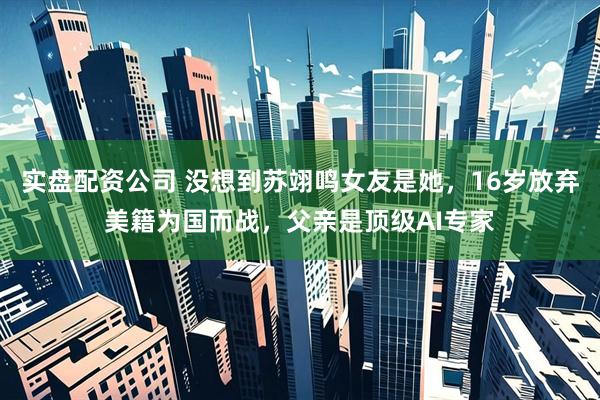 实盘配资公司 没想到苏翊鸣女友是她，16岁放弃美籍为国而战，父亲是顶级AI专家