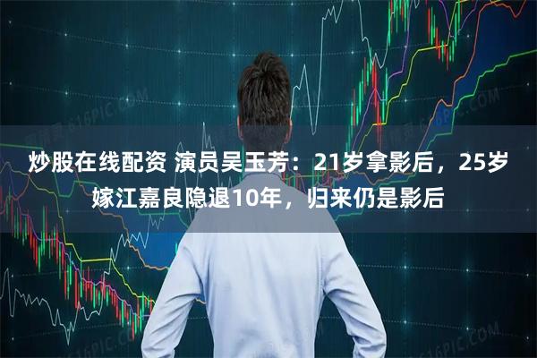 炒股在线配资 演员吴玉芳：21岁拿影后，25岁嫁江嘉良隐退10年，归来仍是影后