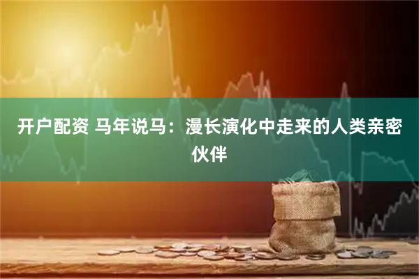 开户配资 马年说马：漫长演化中走来的人类亲密伙伴