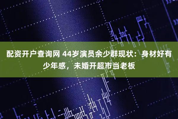 配资开户查询网 44岁演员余少群现状：身材好有少年感，未婚开超市当老板