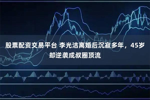 股票配资交易平台 李光洁离婚后沉寂多年，45岁却逆袭成叔圈顶流