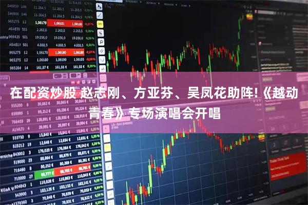 在配资炒股 赵志刚、方亚芬、吴凤花助阵!《越动青春》专场演唱会开唱