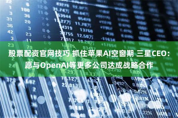 股票配资官网技巧 抓住苹果AI空窗期 三星CEO：愿与OpenAI等更多公司达成战略合作