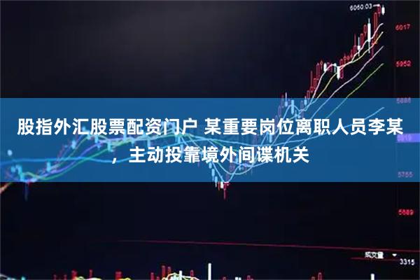 股指外汇股票配资门户 某重要岗位离职人员李某，主动投靠境外间谍机关