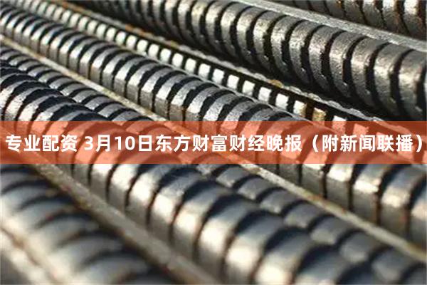 专业配资 3月10日东方财富财经晚报（附新闻联播）