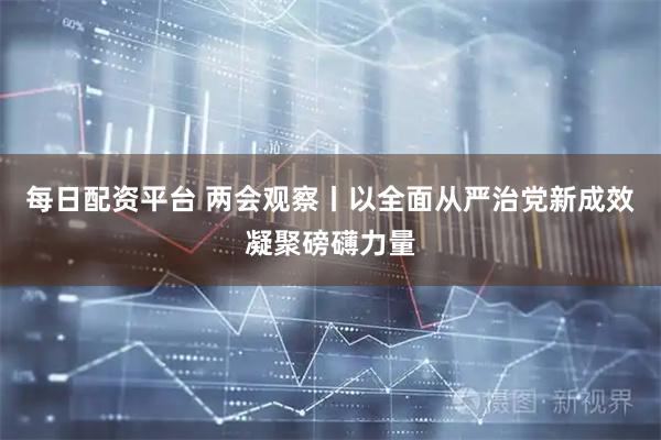 每日配资平台 两会观察丨以全面从严治党新成效凝聚磅礴力量