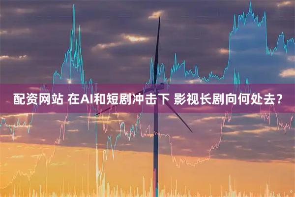 配资网站 在AI和短剧冲击下 影视长剧向何处去？