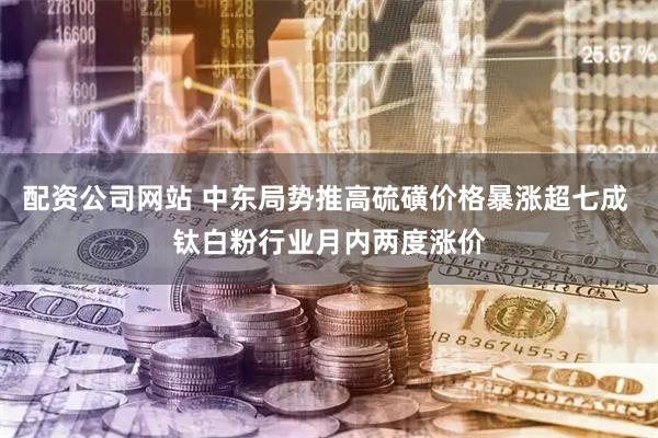 配资公司网站 中东局势推高硫磺价格暴涨超七成 钛白粉行业月内两度涨价
