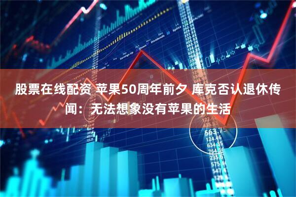 股票在线配资 苹果50周年前夕 库克否认退休传闻：无法想象没有苹果的生活