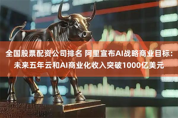 全国股票配资公司排名 阿里宣布AI战略商业目标：未来五年云和AI商业化收入突破1000亿美元