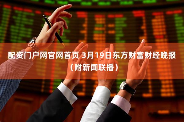 配资门户网官网首页 3月19日东方财富财经晚报（附新闻联播）