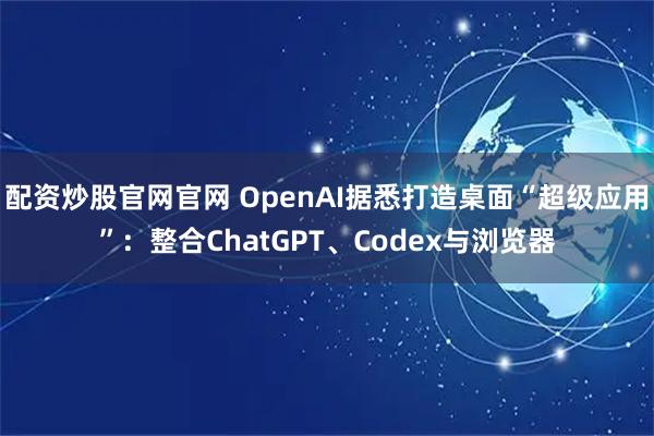 配资炒股官网官网 OpenAI据悉打造桌面“超级应用”：整合ChatGPT、Codex与浏览器