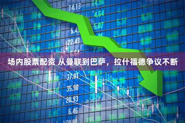 场内股票配资 从曼联到巴萨，拉什福德争议不断