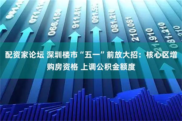 配资家论坛 深圳楼市“五一”前放大招：核心区增购房资格 上调公积金额度