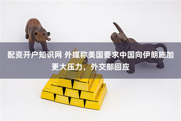 配资开户知识网 外媒称美国要求中国向伊朗施加更大压力，外交部回应