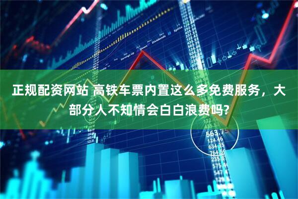 正规配资网站 高铁车票内置这么多免费服务，大部分人不知情会白白浪费吗?